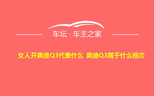 女人开奥迪Q3代表什么 奥迪Q3属于什么档次